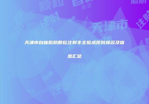 天津市自体脂肪颗粒注射丰全脸术医院排名及信息汇总