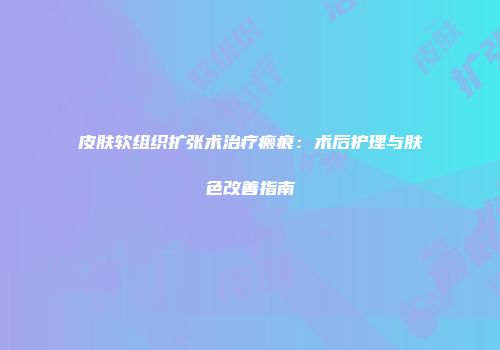 皮肤软组织扩张术治疗瘢痕：术后护理与肤色改善指南