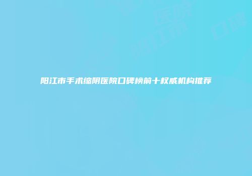 阳江市手术缩阴医院口碑榜前十权威机构推荐
