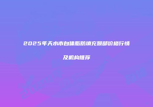 2025年天水市自体脂肪填充颞部价格行情及机构推荐