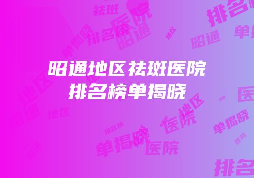 昭通地区祛斑医院排名榜单揭晓