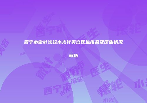 西宁市微针滚轮水光针美容医生排名及医生情况解析