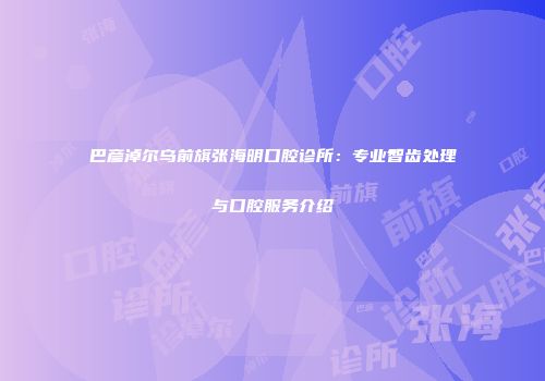 巴彦淖尔乌前旗张海明口腔诊所：专业智齿处理与口腔服务介绍