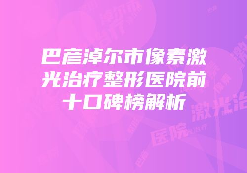 巴彦淖尔市像素激光治疗整形医院前十口碑榜解析