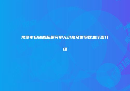 常德市自体脂肪眼窝填充价格及医院医生详细介绍