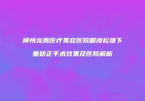 柳州龙鹰医疗美容医院眼皮松弛下垂矫正手术效果及医院解析