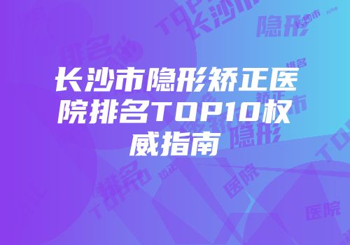 长沙市隐形矫正医院排名TOP10权威指南