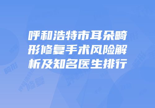 呼和浩特市耳朵畸形修复手术风险解析及知名医生排行