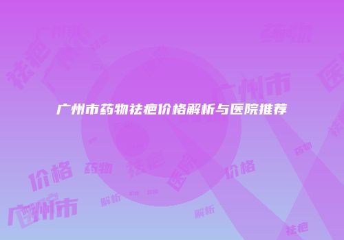 广州市药物祛疤价格解析与医院推荐