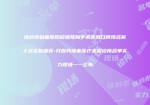 铁岭市自体脂肪移植隆胸手术医院口碑排名前十名全新推荐-开原丹地莱医疗美容诊所名单实力现场一一公布