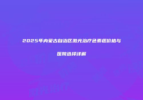 2025年内蒙古自治区激光治疗色素痣价格与医院选择详解