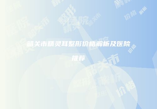 韶关市精灵耳整形价格解析及医院推荐