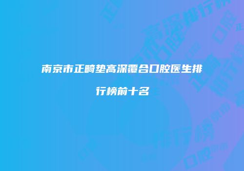 南京市正畸垫高深覆合口腔医生排行榜前十名