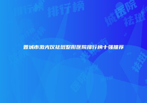 晋城市激光仪祛斑整形医院排行榜十强推荐