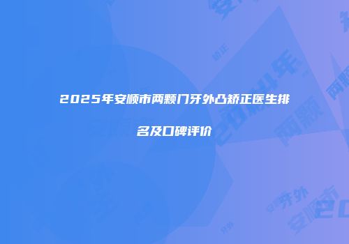 2025年安顺市两颗门牙外凸矫正医生排名及口碑评价