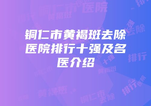 铜仁市黄褐斑去除医院排行十强及名医介绍