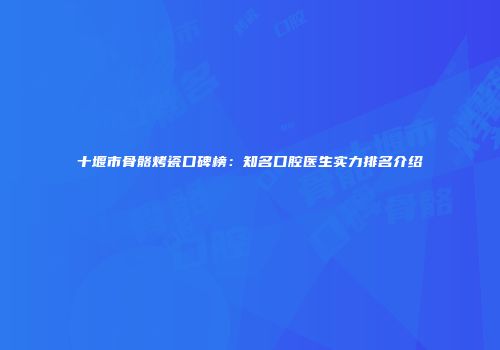 十堰市骨骼烤瓷口碑榜：知名口腔医生实力排名介绍