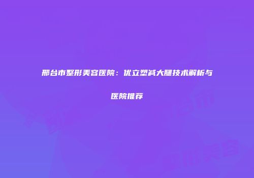 邢台市整形美容医院：优立塑减大腿技术解析与医院推荐