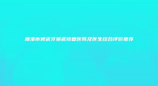 鹰潭市烤瓷牙崩瓷修复医院及医生综合评价推荐