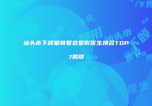 汕头市下颌磨骨整容整形医生排名TOP7揭晓