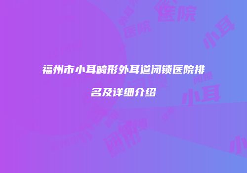 福州市小耳畸形外耳道闭锁医院排名及详细介绍