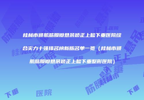 桂林市额肌筋膜瓣悬吊矫正上睑下垂医院综合实力十强排名榜新版名单一览（桂林市额肌筋膜瓣悬吊矫正上睑下垂整形医院）