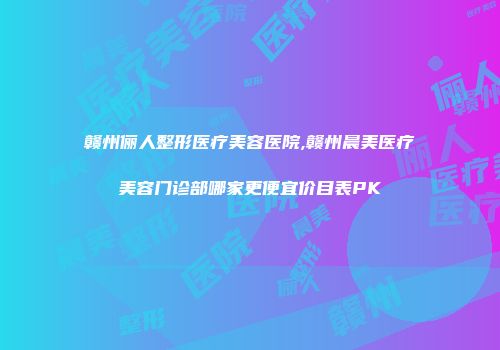 赣州俪人整形医疗美容医院,赣州晨美医疗美容门诊部哪家更便宜价目表PK