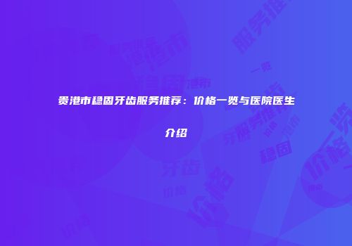 贵港市稳固牙齿服务推荐：价格一览与医院医生介绍