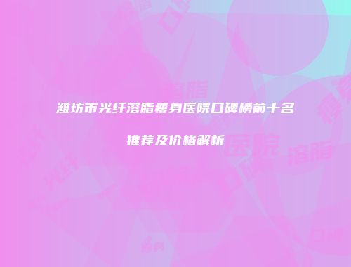 潍坊市光纤溶脂瘦身医院口碑榜前十名推荐及价格解析