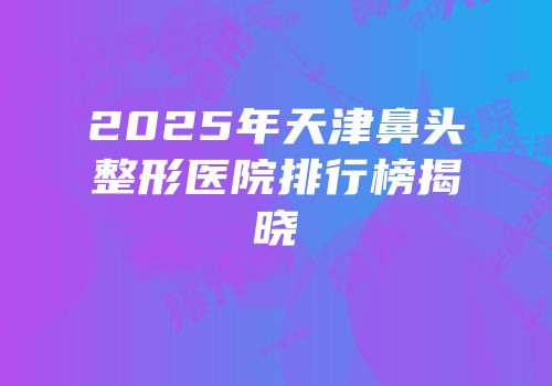 2025年天津鼻头整形医院排行榜揭晓