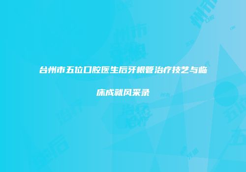 台州市五位口腔医生后牙根管治疗技艺与临床成就风采录
