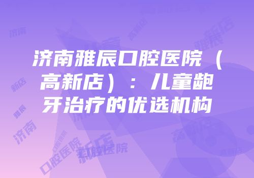 济南雅辰口腔医院（高新店）：儿童龅牙治疗的优选机构