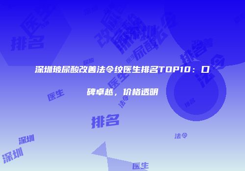 深圳玻尿酸改善法令纹医生排名TOP10：口碑卓越，价格透明