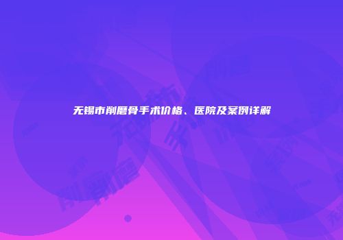 无锡市削磨骨手术价格、医院及案例详解