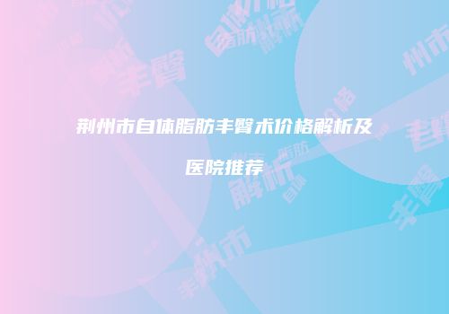 荆州市自体脂肪丰臀术价格解析及医院推荐