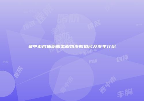 晋中市自体脂肪丰胸术医院排名及医生介绍