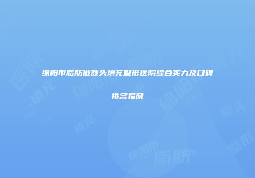 绵阳市脂肪做额头填充整形医院综合实力及口碑排名揭晓
