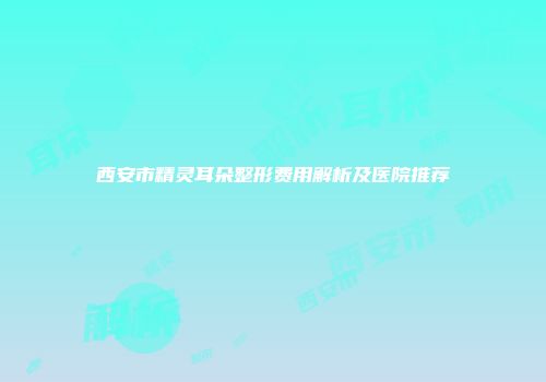 西安市精灵耳朵整形费用解析及医院推荐