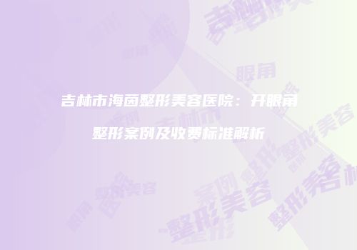 吉林市海茵整形美容医院：开眼角整形案例及收费标准解析