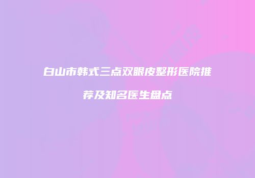 白山市韩式三点双眼皮整形医院推荐及知名医生盘点