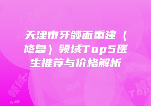 天津市牙颌面重建（修复）领域Top5医生推荐与价格解析