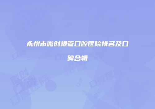 永州市微创根管口腔医院排名及口碑合辑