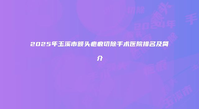 2025年玉溪市额头疤痕切除手术医院排名及简介
