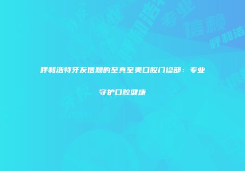 呼和浩特牙友信赖的至真至美口腔门诊部：专业守护口腔健康