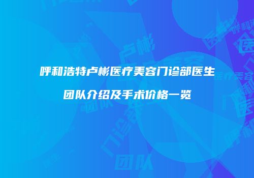 呼和浩特卢彬医疗美容门诊部医生团队介绍及手术价格一览