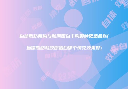 自体脂肪隆胸与胶原蛋白丰胸哪种更适合你(自体脂肪和胶原蛋白哪个填充效果好)