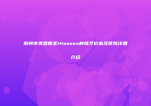 荆州市美国皓圣Hiossen种植牙价格及医院详细介绍