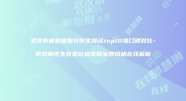 武汉市瘦脸吸脂针医生排名top10强口碑对比-郭慧琳医生收费价格表和案例风格在线解析