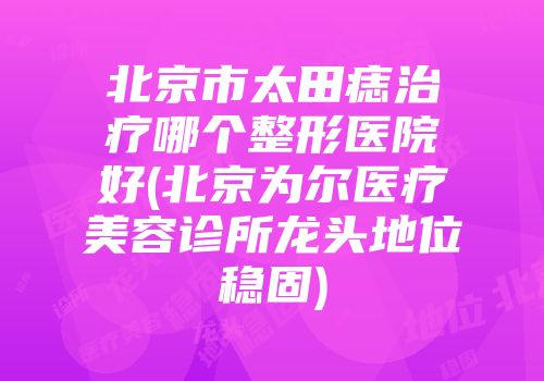北京市太田痣治疗哪个整形医院好(北京为尔医疗美容诊所龙头地位稳固)