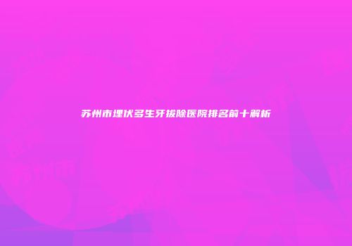 苏州市埋伏多生牙拔除医院排名前十解析